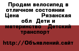 Продам велосипед в отличном состоянии. › Цена ­ 3 500 - Рязанская обл. Дети и материнство » Детский транспорт   
